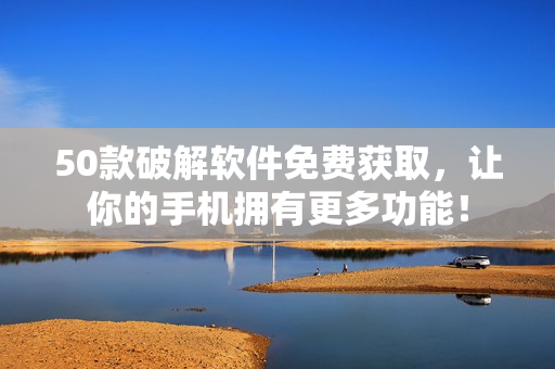 50款破解软件免费获取，让你的手机拥有更多功能！