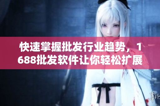 快速掌握批发行业趋势，1688批发软件让你轻松扩展商业网络
