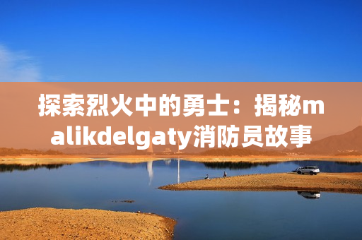 探索烈火中的勇士：揭秘malikdelgaty消防员故事