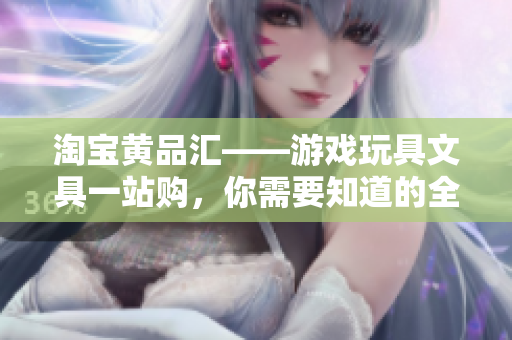 淘宝黄品汇——游戏玩具文具一站购，你需要知道的全在这里