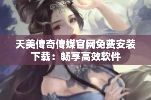 天美传奇传媒官网免费安装下载：畅享高效软件