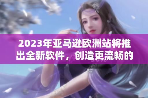 2023年亚马逊欧洲站将推出全新软件，创造更流畅的购物体验