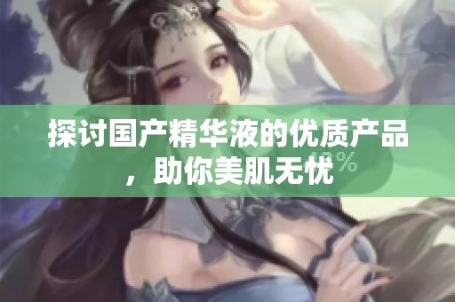 探讨国产精华液的优质产品，助你美肌无忧