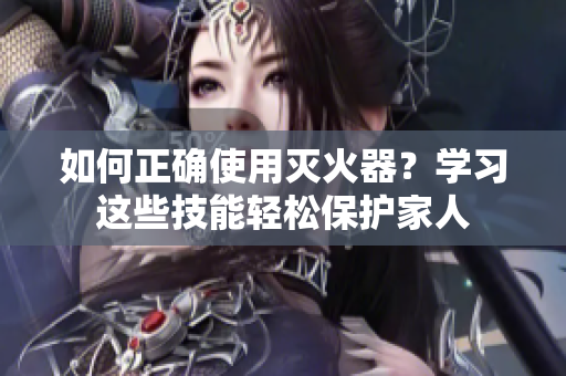 如何正确使用灭火器？学习这些技能轻松保护家人
