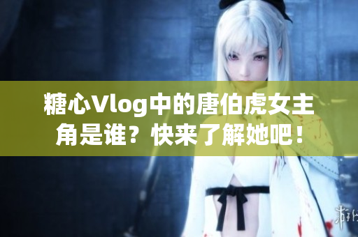 糖心Vlog中的唐伯虎女主角是谁？快来了解她吧！