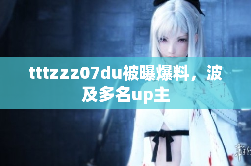 tttzzz07du被曝爆料，波及多名up主