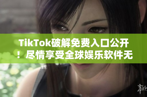 TikTok破解免费入口公开！尽情享受全球娱乐软件无限畅玩！