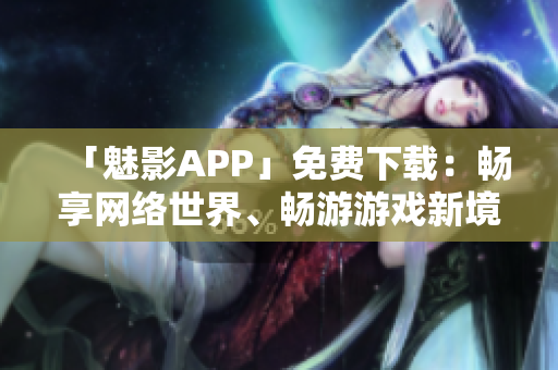 「魅影APP」免费下载：畅享网络世界、畅游游戏新境界