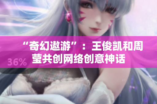 “奇幻遨游”：王俊凯和周莹共创网络创意神话