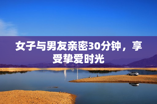 女子与男友亲密30分钟，享受挚爱时光