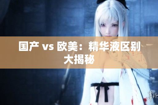 国产 vs 欧美：精华液区别大揭秘