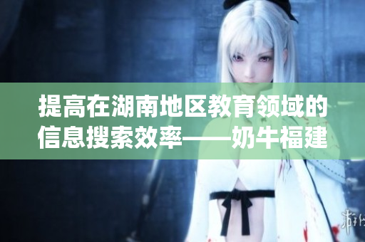 提高在湖南地区教育领域的信息搜索效率——奶牛福建app的应用价值
