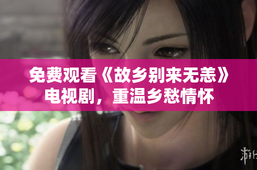 免费观看《故乡别来无恙》电视剧，重温乡愁情怀