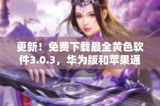 更新！免费下载最全黄色软件3.0.3，华为版和苹果通用，限时无限次数！