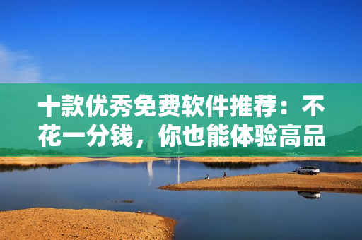 十款优秀免费软件推荐：不花一分钱，你也能体验高品质！
