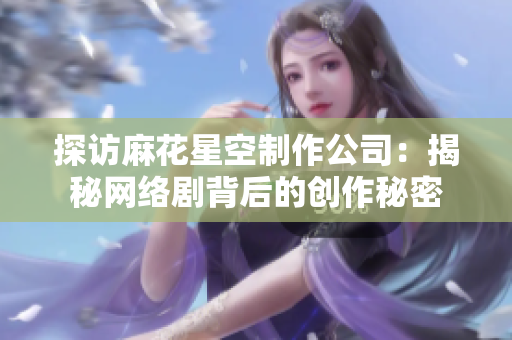 探访麻花星空制作公司：揭秘网络剧背后的创作秘密