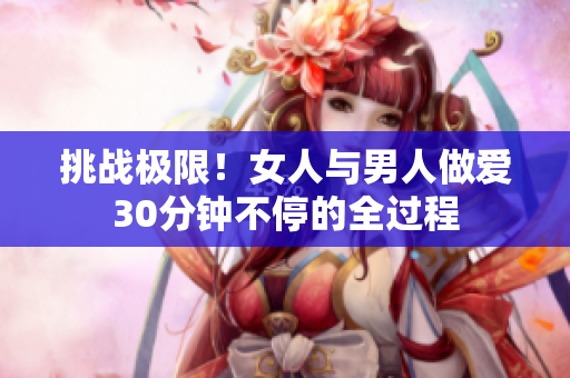 挑战极限！女人与男人做爱30分钟不停的全过程
