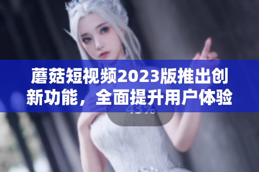 蘑菇短视频2023版推出创新功能，全面提升用户体验