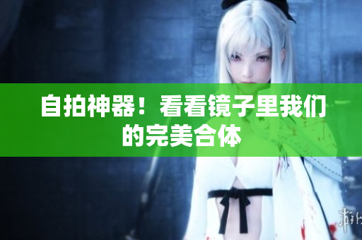 自拍神器！看看镜子里我们的完美合体