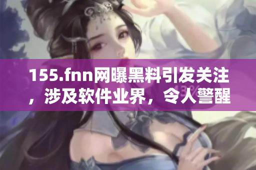 155.fnn网曝黑料引发关注，涉及软件业界，令人警醒