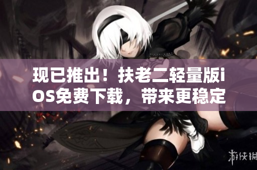 现已推出！扶老二轻量版iOS免费下载，带来更稳定高效的软件体验