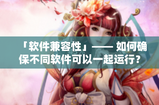 「软件兼容性」—— 如何确保不同软件可以一起运行？