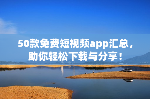 50款免费短视频app汇总，助你轻松下载与分享！
