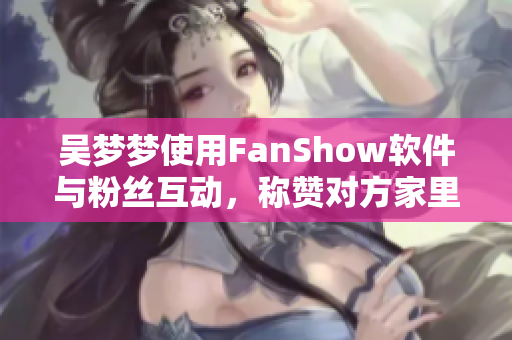 吴梦梦使用FanShow软件与粉丝互动，称赞对方家里的智能浴室技术