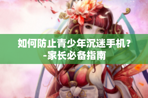 如何防止青少年沉迷手机？-家长必备指南