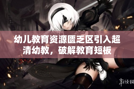 幼儿教育资源匮乏区引入超清幼教，破解教育短板