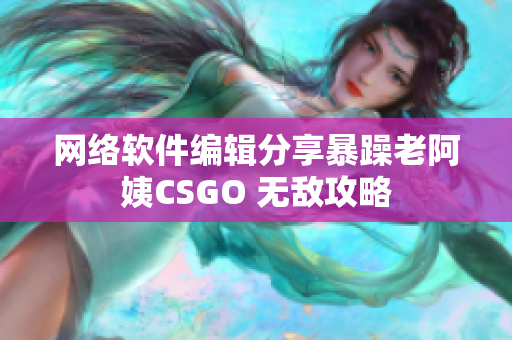 网络软件编辑分享暴躁老阿姨CSGO 无敌攻略