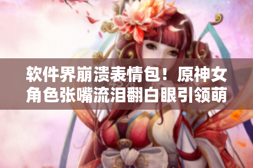 软件界崩溃表情包！原神女角色张嘴流泪翻白眼引领萌新开发之路