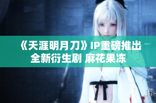 《天涯明月刀》IP重磅推出全新衍生剧 麻花果冻