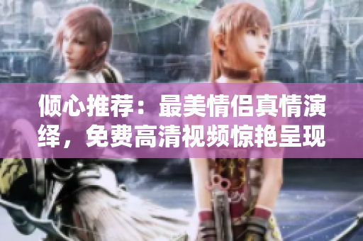 倾心推荐：最美情侣真情演绎，免费高清视频惊艳呈现！
