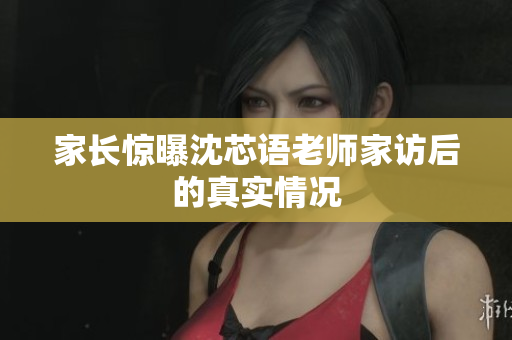 家长惊曝沈芯语老师家访后的真实情况