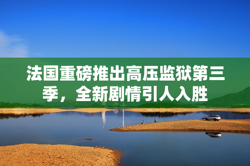 法国重磅推出高压监狱第三季，全新剧情引人入胜