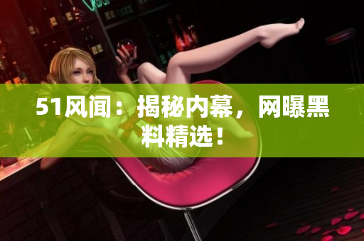 51风闻：揭秘内幕，网曝黑料精选！