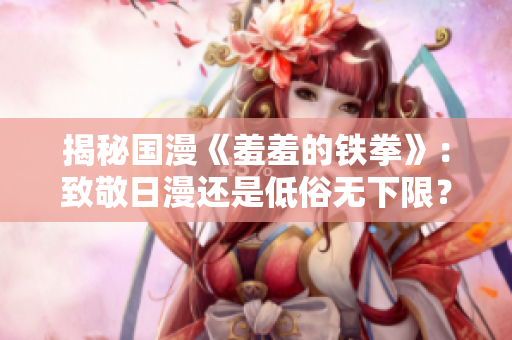 揭秘国漫《羞羞的铁拳》：致敬日漫还是低俗无下限？