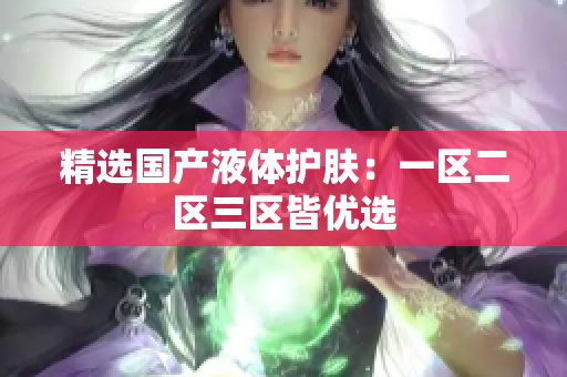 精选国产液体护肤：一区二区三区皆优选