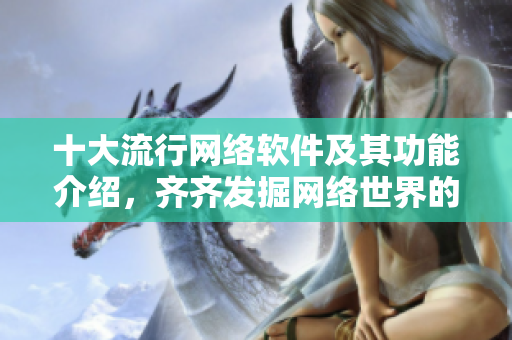 十大流行网络软件及其功能介绍，齐齐发掘网络世界的便利性！
