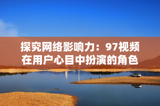 探究网络影响力：97视频在用户心目中扮演的角色