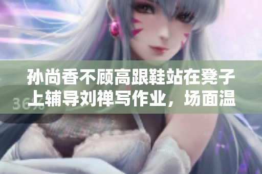 孙尚香不顾高跟鞋站在凳子上辅导刘禅写作业，场面温馨感人