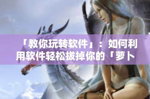 「教你玩转软件」：如何利用软件轻松拔掉你的「萝卜」