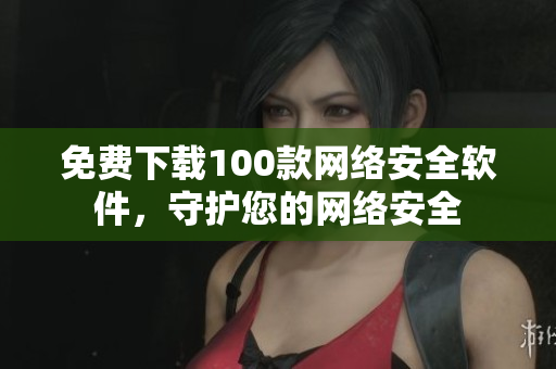 免费下载100款网络安全软件，守护您的网络安全