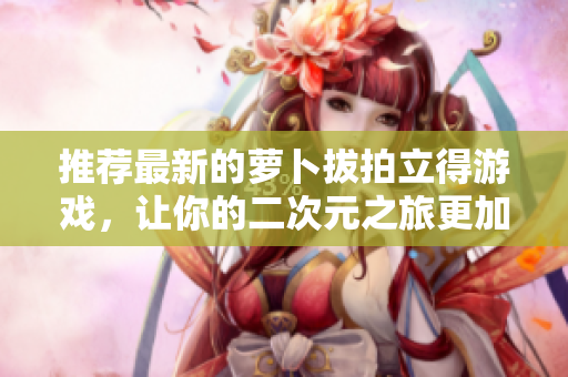推荐最新的萝卜拔拍立得游戏，让你的二次元之旅更加精彩！