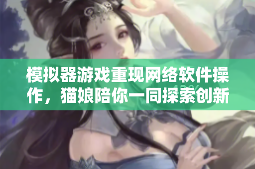 模拟器游戏重现网络软件操作，猫娘陪你一同探索创新世界