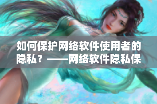 如何保护网络软件使用者的隐私？——网络软件隐私保护经验分享