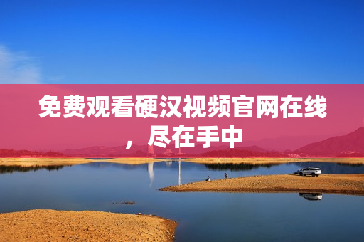 免费观看硬汉视频官网在线，尽在手中