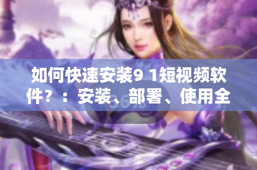 如何快速安装9 1短视频软件？：安装、部署、使用全攻略