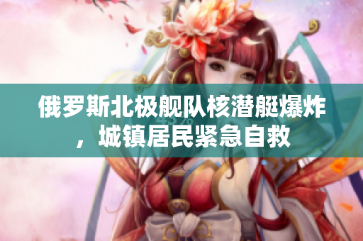 俄罗斯北极舰队核潜艇爆炸，城镇居民紧急自救